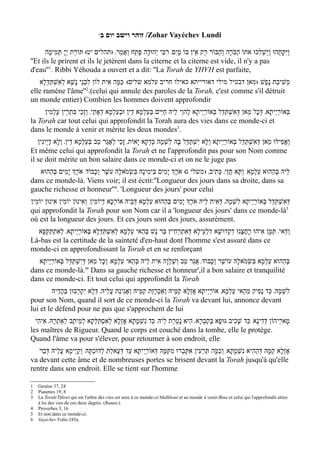 w‫/ זוהר וישב יום ב‬Zohar Vayéchev Lundi

       ‫ויִּקָּחֻהוּ ויַּשְׁלִכוּ א ֹתוֹ הַבֹּרָה וְהַבּוֹר רֵק אֵין בּוֹ מי ִם/ רִבִּי י ְהוּדָה פָּתַח וְאֲמַר' )תהלים יט( תּוֹרַת יְי ָ תְּמִימָה‬
                                                                          ָ                                           ַ         ַ
''Et ils le prirent et ils le jetèrent dans la citerne et la citerne est vide, il n'y a pas
d'eau''1. Ribbi Yéhouda a ouvert et a dit: ''La Torah de YHVH est parfaite,
   ‫משִׁיבַת נָפֶשׁ )מאן דבטיל מילי דאורייתא כאילו חריב עלמא שלים(/ כַּמָּה אִית לוֹן לִבְנֵי נָשָׁא לְאִשְׁתַּדְּלָא‬
                                                                                                           ְ
elle ramène l'âme'' .(celui qui annule des paroles de la Torah, c'est comme s'il détruit
                             2

un monde entier) Combien les hommes doivent approfondir
     /‫בְּאוֹרי ְיתָא' דְּכָל מַאן דְּאִשְׁתַּדַּל בְּאוֹרי ְיתָא לֶהוֵי לֵיהּ חַיּ ִים בּעַלְמָא דֵין וּבעַלְמָא דְאָתֵי' וְזָכֵי בִּתְרֵין עָלְמִין‬
                                               ְ              ְ                            ַ                                    ַ
la Torah car tout celui qui approfondit la Torah aura des vies dans ce monde-ci et
dans le monde à venir et mérite les deux mondes3.
   ‫ואֲפִילּוּ מַאן דְּאִשְׁתַּדַּל בְּאוֹרַי ְיתָא וְלָא יִשְׁתַּדַּל בָּהּ לשְׁמָהּ כְּדקָא י ָאוֹת' זָכֵי לְאֲגַר טַב בּעַלְמָא דֵין' וְלָא דָי ְינִין‬
                                 ְ                              ְ        ִ                                                           ְ
Et même celui qui approfondit la Torah et ne l'approfondit pas pour son Nom comme
il se doit mérite un bon salaire dans ce monde-ci et on ne le juge pas
   ‫לֵיהּ בּהַהוּא עַלְמָא/ וְתָּא חֲזֵי' כְּתִיב' ) משלי ג( אֹרְֶך יָמִים בִּימִינָהּ בִּשְׂמ ֹאלָהּ עשֶׁר וְכָבוֹד/ אֹרְֶך יָמִים בּהַהוּא‬
        ְ                                                                                                              ְ
dans ce monde-là. Viens voir; il est écrit:''Longueur des jours dans sa droite, dans sa
gauche richesse et honneur''4. 'Longueur des jours' pour celui
‫דּאִשְׁתַּדַּל בְּאוֹרי ְיתָא לִשְׁמָהּ' דְּאִית לֵיהּ אֹרְֶך יָמִים בּהַהוּא עַלְמָא דְּבֵיהּ אוֹרְכָא דְיוֹמִין/ וְאִינוּן יוֹמִין אִינוּן יוֹמִין‬
                                                                    ְ                                           ַ              ְ
qui approfondit la Torah pour son Nom car il a 'longueur des jours' dans ce monde-là                                           5

où est la longueur des jours. Et ces jours sont des jours, assurément.
  ‫וַדַּאי' תַּמָּן אִיהוּ רחֲצָנוּ דקְדוּשָׁא דִלְעֵילָא דּאִתְרְחִיץ בַּר נָשׁ בּהַאי עַלְמָא לאִשְׁתַּדְּלָא בְּאוֹרַי ְיתָא' לְאִתְתַּקּפָא‬
     ְ                                   ְ             ְ                   ְ                   ִ       ָ
Là-bas est la certitude de la sainteté d'en-haut dont l'homme s'est assuré dans ce
monde-ci en approfondissant la Torah et en se renforçant
  ‫בּהַהוּא עַלְמָא בּשְׂמ ֹאלָהּ עוֹשֶׁר וְכָבוֹד' אֲגַר טַב ושַׁלְוָה אִית לֵיהּ בְּהַאי עַלְמָא/ וְכָל מַאן דּיִשְׁתַּדַּל בְּאוֹרי ְיתָא‬
         ַ              ְ                                             ְ                                   ִ              ְ
dans ce monde-là. ' Dans sa gauche richesse et honneur',il a bon salaire et tranquilité
                          6

dans ce monde-ci. Et tout celui qui approfondit la Torah
         ‫לשׁמָהּ' כַּד נָפִיק מֵהַאי עַלְמָא' אוֹרי ְיתָא אָזְלָא קַמֵּיהּ וְאַכְרָזַת קַמֵּיהּ וְאגִינַת עֲלֵיהּ' דּלָא יִקְרְבוּן בַּהֲדֵיהּ‬
                               ְ               ֲ                                          ַ                                  ְ ִ
pour son Nom, quand il sort de ce monde-ci la Torah va devant lui, annonce devant
lui et le défend pour ne pas que s'approchent de lui
  ‫מָארֵיהוֹן דְּדִינָא/ כַּד שָׁכִיב גּוּפָא בְּקִבְרָא' הִיא נָטְרַת לֵיהּ/ כַּד נִשְׁמָתָא אָזְלָא לאִסְתַּלְּקָא לְמֵיתַב לְאַתְרָהּ' אִיהִי‬
                                       ְ
les maîtres de Rigueur. Quand le corps est couché dans la tombe, elle le protège.
Quand l'âme va pour s'élever, pour retourner à son endroit, elle
   ‫אָזְלָא קַמָּהּ דּהַהִיא נִשְׁמָתָא/ וכַמָּה תַּרְעִין אִתּבְרוּ מִקּמָּהּ דְּאוֹרי ְיתָא עַד דְּעָאלַת לְדוּכתָּהּ/ וְקָי ְימָא עֲלֵיהּ דּבַר‬
      ְ                        ְ                         ַ        ַ       ָ                 ְ                  ְ
va devant cette âme et de nombreuses portes se brisent devant la Torah jusqu'à qu'elle
rentre dans son endroit. Elle se tient sur l'homme

1   Genèse 37, 24
2   Psaumes 19, 8
3   La Torah/Tiféret qui est l'arbre des vies est unie à ce monde-ci/Malkhout et au monde à venir/Bina et celui qui l'approfondit attire
    à lui des vies de ces deux degrés. (Ramac).
4   Proverbes 3, 16
5   Et non dans ce monde-ci.
6   Vayéchev Folio 185a.
 