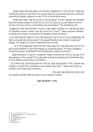 ‫לכֶם מַשְׁכִּימֵי קוּם' אִלֵין אִינוּן יְחִידִים דְּאִשְׁתּכָּחוּ' דּלָאו אִינוּן דְּכַר וְנוּקְבָא כּדְקָא י ְאוּת' וְאַקְדְּמָן בְּצַפְרָא‬
                                       ְ                            ְ      ַ                                                  ָ
'Inutile pour vous de vous lever tôt', ce sont ceux qui se trouvent seuls qui ne sont pas
masculin et féminin comme il se doit. Et ils se lévent tôt le matin
    ‫ וְאֵין קֵץ לְכָל עֲמָלוֹ/ מֵאַחֲרֵי שׁבֶת/ מְאַחרִין‬w‫לעֲבִידְתּי ְהוּ/ כְּמָה דְאַתּ אָמֵר' )קהלת ד( י ֵשׁ אֶחָד וְאֵין שֵׁנִי וְגו‬
        ֲ        ֶ                                                                                ְ                 ַ       ַ
                                                                                                7
pour leur travail comme il est dit:''Il ya un et il n'y a pas de second même un fils et
un frère il n'a pas et il n'y a pas de fin à tout son fardeau''8.'' Ils retardent l'arrêt',
  '‫נַי ְיחָא' כְּמָה דְאַתּ אָמֵר' כִּי בוֹ שָׁבַת/ בְּגִין דְּאִתְּתָא לְגבֵּי בַּר נָשׁ אִיהִי נַי ְיחָא לְגַבֵּיהּ וַדַּאי/ אוֹכלֵי לֶחֶם הָעֲצָבִים‬
                       ְ                                                ַ                                        ְ
                              9                                                           10 11
ils retardent le repos comme il est dit:''car en lui il cessa '' parce que pour l'homme
la femme est un repos. Assurément 'ils mangent un pain de peines'.
 ‫מַאי לֶחֶם הָעֲצָבִים/ דְּכַד בַּר נָשׁ אִית לֵיהּ בּנִין' הַהוּא נַהֲמָא דְּאָכִיל' אָכִיל לֵיהּ בְּחֶדְוָה וּברְעוּתָא דְלִבָּא/ וְהַהוּא‬
                         ִ                                                   ְ
Qu'est ce qu'un 'pain de de peines'? Car quand l'homme à des enfants, le pain qu'il
mange, il le mange avec joie et volonté du coeur et celui
      ‫דּלֵית לֵיהּ בְּנִין' הַהוּא נַהֲמָא דְּאָכִיל אִיהוּ נַהֲמָא דּעֲצִיבוּ/ וְאִלֵּין אִינוּן אוֹכלֵי לֶחֶם הָעֲצָבִים וַדַּאי/ כֵּן יִתֵּן‬
                                            ְ                           ַ                                                      ְ
qui n'a pas d'enfants, le pain qu'il mange est un pain de peines. Et ceux-ci mangent
'un pain de peines', assurément.'Ainsi il donnera le sommeil à son ami''.
      ‫לִידִידוֹ שֵׁנָה' מַאי יִתֵּן לִידִידוֹ' דָּא הוּא דִּמְקוֹרֵיהּ מְבָרְַך' דְּקוּדשָׁא בּרִיְך הוּא יָהַב לֵיהּ שֵׁינָה בְּהַהוּא עַלְמָא‬
                                                 ְ    ְ
Que donnera t-il à son ami? C'est celui dont la Source est bénie par le Saint-béni-Soit-
Il, il lui donne sommeil dans ce monde-là.
 ‫כְּמָה דְאַתּ אָמֵר' ) משלי ג( וְשָׁכַבְתּ וְעָרְבָה שׁנָתֶָך/ בּגִין דְּאִית לֵיהּ חוּלָקָא בּעַלְמָא דְאָתֵי/ בְּגִין דְּהַהוּא בַּר נָשׁ‬
                                       ְ                         ְ        ְ           ָ                         ְ
                                                                                        12
Comme il est dit:''Tu te coucheras et ton sommeil sera doux'' , parce qu'il a part au
monde à venir, parce que cet homme
                                                /‫שָׁכִיב וְיִתְהַנֵּי בּהַהוּא עַלְמָא דְאָתֵי כּדְקָא י ְאוּת‬
                                                             ְ                     ְ
est couché et profite dans le monde à venir comme il se doit.

                                                      : ‫ לְעוֹלָם אָמֵן וְאָמֵן‬wָ‫בָּרוְּך יְי‬




7    Il est seul et personne ne le seconde (Rashi).
8    Ecclesiaste 4, 8.
9    En retardant leur mariage.
10   Il se reposa en lui.
11   Genèse 2, 3.
12   Proverbes 3, 24
 