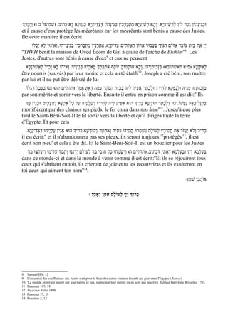 ‫וּבגִינֵהוֹן נָטַר לוֹן לְרַשִּׁיעַי ָא' דּהָא רַשִּׁיעַי ָא מִתְבָּרְכִין בְּגִינֵהוֹן דְּצַדִּיקַי ָא/ כְּגַוְונָא דָא כְּתִיב' )שמואל ב ו( ויְבָרְֶך‬
        ַ                                                                                           ְ                                   ְ
et à cause d'eux protège les mécréants car les mécréants sont bénis à cause des Justes.
De cette manière il est écrit:
     ‫יְי ָ אֶת בֵּית עוֹבֵד אֱדוֹם הַגִּתֵּי בַּעֲבוּר אֲרוֹן הָאֱלהִים/ צַדִּיקַי ָא' אָחֳרָנִין מִתְבָּרְכִין בְּגִינַייהוּ' וְאִינוּן לָא יָכְלוּ‬
''YHVH bénit la maison de Oved Édom de Gat à cause de l'arche de Elohim''8. Les
Justes, d'autres sont bénis à cause d'eux9 et eux ne peuvent
  ‫א לאשתזבא( בּזְכוּתַי ְיהוּ' וְהָא אוּקְמוּהָ/ יוֹסֵף אִתְבּרְֵך מָארֵיהּ בּגִינֵיהּ' ואִיהוּ לָא יָכִיל לְאִשׁתּזָבָא‬ww‫לְאִתְּזְנָא )ס‬
       ְ ְ                    ְ         ְ             ָ                                        ִ
                                                                             10
être nourris (sauvés) par leur mérite et cela a été établi . Joseph a été béni, son maître
par lui et il ne put être délivré de lui
  ‫בּזְכוּתֵיהּ מִנֵּיהּ וּלנָפְקָא לְחֵירוּ/ וּלְבָתַר אָעִיל לֵיהּ בּבֵית הַסֹּהַר כְּמָה דְאַתּ אָמֵר )תהלים קה( עִנּוּ בַכֶּבֶל רַגְלוֹ‬
                                      ְ                       ְ                                     ְ                 ִ
par son mérite et sortir vers la liberté. Ensuite il entra en prison comme il est dit:'' Ils
  ‫בּרְזֶל בָּאָה נַפְשׁוֹ' עַד דּלְבָתַר קוּדשָׁא בּרִיְך הוּא אַפִּיק לֵיהּ לחֵירוּ ושׁלְטֵיהּ עַל כָּל אַרְעָא דְמִצְרָי ִם/ וּבגִין כְָּך‬
           ְ                                     ַ ְ     ְ                      ְ    ְ          ִ                       ַ
                                                                                          11
mortifièrent par des chaines ses pieds, le fer entra dans son âme'' . Jusqu'à que plus
tard le Saint-Béni-Soit-Il le fit sortir vers la liberté et qu'il dirigea toute la terre
d'Égypte. Et pour cela
   '‫כְּתִיב וְלא יַעֲז ֹב אֶת חֲסִידָיו לְעוֹלָם נִשְׁמָרוּ' חֲסִידוֹ כְּתִיב וְאִתְּמָר/ וְקוּדשָׁא בּרִיְך הוּא אָגִין עֲלַי ְיהוּ דְּצַדִּיקַי ָא‬
                                            ְ    ְ
il est écrit:'' et il n'abandonnera pas ses pieux, ils seront toujours 12protégés'13, il est
écrit 'son pieu' et cela a été dit. Et le Saint-Béni-Soit-Il est un bouclier pour les Justes
   ‫בּעַלְמָא דֵין וּבְעלמָא דְאָתֵי/ דִּכְתִיב' )תהלים ה( וְיִשְׂמְחוּ כָל חוֹסֵי בְָך לְעוֹלָם יְרַנִּנוּ ותָסְֵך עלֵימוּ ויַעְלְצוּ בְָך‬
                ְ      ָ       ְ                                                                           ְ ַ               ְ
dans ce monde-ci et dans le monde à venir comme il est écrit:''Et ils se réjouiront tous
ceux qui s'abritent en toit, ils crieront de joie et tu les recouvriras et ils exulteront en
toi ceux qui aiment ton nom''14.
                                                                                                                          :‫אוֹהֲבֵי שְׁמֶָך‬

                                                  : ‫ לְעוֹלָם אָמֵן וְאָמֵן‬wָ‫בָּרוְּך יְי‬




8    Samuel II 6, 12
9    L'essentiel des souffrances des Justes sont pour le bien des autres comme Joseph qui gouverna l'Égypte (Ramac).
10   'Le monde entier est nourri par leur mérite et eux, même par leur mérite ils ne sont pas nourris'( Talmud Babylone Bérakhot 17b).
11   Psaumes 105, 18
12   Vayéchev Folio 189b.
13   Psaumes 37, 28
14   Psaumes 5, 12
 