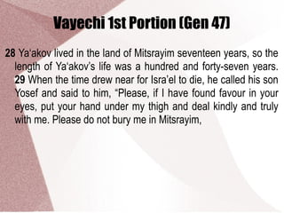 Vayechi 1st Portion (Gen 47)
28 Ya‘akov lived in the land of Mitsrayim seventeen years, so the
length of Ya‘akov’s life was a hundred and forty-seven years.
29 When the time drew near for Isra’el to die, he called his son
Yosef and said to him, “Please, if I have found favour in your
eyes, put your hand under my thigh and deal kindly and truly
with me. Please do not bury me in Mitsrayim,
 