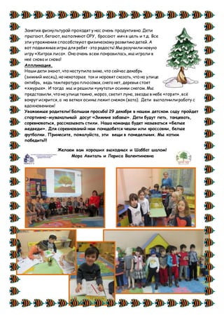 Занятия физкультурой проходят у нас очень продуктивно. Дети
прыгают, бегают, выполняют ОРУ, бросают мяч в цель и т.д. Все
эти упражнения способствуют физическому развитию детей. А
вот подвижные игры для ребят -это радость! Мы разучили новую
игру «Хитрая лиса». Она очень всем понравилась, мы играли в
неё снова и снова!
Аппликация.
Наши дети знают, что наступила зима, что сейчас декабрь
(зимний месяц), но некоторые так и норовят сказать, что на улице
октябрь, ведь температура плюсовая, снега нет, деревья стоят
«хмурые». И тогда мы и решили «укутать» осинки снегом.Мы
представили, что на улице темно, мороз, светит луна, звезды в небе «горят», всё
вокруг искрится, а на ветках осины лежит снежок (вата). Дети выполнили работу с
вдохновением!
Уважаемые родители! Большая просьба! 29 декабря в нашем детском саду пройдет
спортивно-музыкальный досуг «Зимние забавы». Дети будут петь, танцевать,
соревноваться, рассказывать стихи. Наша команда будет называться «Белые
медведи». Для соревнований нам понадобятся чешки или кроссовки, белые
футболки. Принесите, пожалуйста, эти вещи в понедельник. Мы хотим
победить!!!
Желаем вам хороших выходных и Шаббат шалом!
Мора Авиталь и Лариса Валентиновна
 