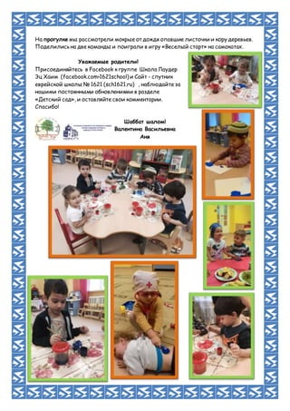 На прогулке мы рассмотрели мокрые от дождя опавшие листочки и кору деревьев.
Поделились на две команды и поиграли в игру «Веселый старт» на самокатах.
Уважаемые родители!
Присоединяйтесь в Facebook к группе Школа Лаудер
Эц Хаим (facebook.com›1621school) и Сайт - спутник
еврейской школы № 1621 (sch1621.ru) , наблюдайте за
нашими постоянными обновлениями в разделе
«Детский сад», и оставляйте свои комментарии.
Спасибо!
Шаббат шалом!
Валентина Васильевна
Аня
 