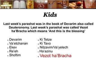Kids
Last week’s parashat was in the book of Devarim also called
Deuteronomy. Last week’s parashat was called Vezot
ha’Bracha which means ‘And this is the blessing’
● Devarim
● Va’etchanan
● Ekev
● Re’eh
● Shoftim
● Ki Tetze
● Ki Tavo
● Nitzavim/Va’yelech
● Ha’azinu
● Vezot ha’Bracha
 