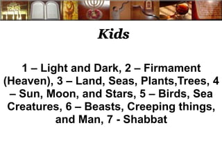 Kids
1 – Light and Dark, 2 – Firmament
(Heaven), 3 – Land, Seas, Plants,Trees, 4
– Sun, Moon, and Stars, 5 – Birds, Sea
Creatures, 6 – Beasts, Creeping things,
and Man, 7 - Shabbat
 