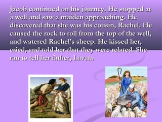 Jacob continued on his journey. He stopped at
a well and saw a maiden approaching. He
discovered that she was his cousin, Rachel. He
caused the rock to roll from the top of the well,
and watered Rachel’s sheep. He kissed her,
cried, and told her that they were related. She
ran to tell her father, Lavan.
 