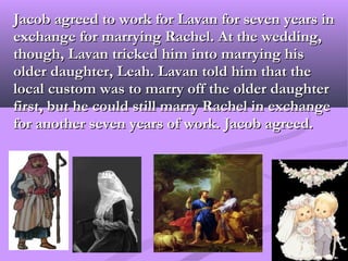 Jacob agreed to work for Lavan for seven years in
exchange for marrying Rachel. At the wedding,
though, Lavan tricked him into marrying his
older daughter, Leah. Lavan told him that the
local custom was to marry off the older daughter
first, but he could still marry Rachel in exchange
for another seven years of work. Jacob agreed.
 