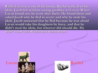 While Lavan was out of the house, Rachel took all of his
idols. Jacob left without saying goodbye to Lavan. When
Lavan found out, he went after them. He found them and
asked Jacob why he fled in secret and why he stole his
idols. Jacob answered that he fled because he was afraid
Lavan would take his daughters by force, and that he
didn’t steal the idols, but whoever did should die. He
didn’t know that Rachel had stolen them.




Lavan                                     Rachel
 