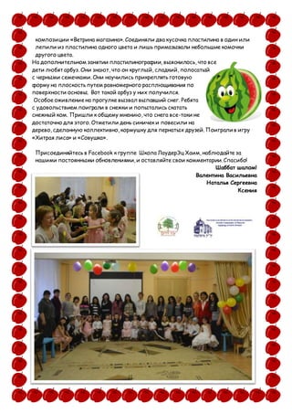 композиции «Ветрина магазина». Соединяли два кусочка пластилина в один или
лепили из пластилина одного цвета и лишь примазывали небольшие комочки
другого цвета.
На дополнительном занятии пластилинографии, выяснилось, что все
дети любят арбуз. Они знают, что он круглый, сладкий, полосатый
с черными семечками. Они научились прикреплять готовую
форму на плоскость путем равномерного расплющивания по
поверхности основы. Вот такой арбуз у них получился.
Особое оживление на прогулке вызвал выпавший снег. Ребята
с удовольствием поиграли в снежки и попытались скатать
снежный ком. Пришли к общему мнению, что снега все-таки не
достаточно для этого. Отметили день синичек и повесили на
дерево, сделанную коллективно, кормушку для пернатых друзей. Поиграли в игру
«Хитрая лиса» и «Совушка».
Присоединяйтесь в Facebook к группе Школа ЛаудерЭц Хаим, наблюдайте за
нашими постоянными обновлениями, и оставляйте свои комментарии. Спасибо!
Шаббат шалом!
Валентина Васильевна
Наталья Сергеевна
Ксения
 