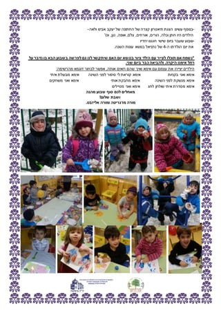 -‫ולאה‬ ‫אבינו‬ ‫יעקב‬ ‫של‬ ‫החתונה‬ ‫של‬ ‫קצרה‬ ‫תיאטרון‬ ‫הצגת‬ ‫עשינו‬ ‫בנוסף‬-
'‫וכו‬ ,‫נגן‬ ,‫אופה‬ ,‫צלם‬ ,‫אורחים‬ ,‫הורים‬ ,‫וכלה‬ ‫חתן‬ ‫היו‬ ‫הילדים‬
-‫יחדיו‬ ‫חגגנו‬ ‫שישי‬ ‫ביום‬ ‫שעבר‬ ‫שבוע‬
‫ה‬ ‫הולדתו‬ ‫יום‬ ‫את‬-4.‫השנה‬ ‫עונות‬ ‫בנושא‬ ‫נתניאל‬ ‫של‬
‫על‬ ‫נדבר‬ ‫בו‬ ‫הבא‬ ‫בשבוע‬ ‫לפרשה‬ ‫גם‬ ‫לנו‬ ‫שיתקשר‬ ‫האם‬ ‫יום‬ ‫בנושא‬ ‫ציור‬ ‫הילד‬ ‫עם‬ ‫לצייר‬ ‫תוכלו‬ ‫אם‬ ‫*נשמח‬
.‫שני‬ ‫ביום‬ ‫כבר‬ ‫ולהביאה‬ .‫היקרה‬ ‫אימנו‬ ‫רחל‬
:‫מהרשימה‬ ‫דוגמא‬ ‫לבחור‬ ‫אפשר‬ ,‫אותה‬ ‫רואים‬ ‫שהם‬ ‫ואיך‬ ‫אימא‬ ‫עם‬ ‫עצמם‬ ‫את‬ ‫יציירו‬ ‫הילדים‬
‫איתי‬ ‫מבשלת‬ ‫אימא‬ ‫השינה‬ ‫לפני‬ ‫סיפור‬ ‫לי‬ ‫קוראת‬ ‫אימא‬ ‫בקניות‬ ‫ואני‬ ‫אימא‬
‫אותי‬ ‫מחבקת‬ ‫אימא‬ ‫השינה‬ ‫לפני‬ ‫מנשקת‬ ‫אימא‬‫משחקים‬ ‫ואני‬ ‫אימא‬
‫מטיילים‬ ‫ואני‬ ‫אימא‬ ‫לחג‬ ‫שולחן‬ ‫איתי‬ ‫מסדרת‬ ‫אימא‬
‫מהנה‬ ‫שבוע‬ ‫סוף‬ ‫לכם‬ ‫מאחלים‬
!‫שלום‬ ‫ושבת‬
.‫אליזבט‬ ‫ומורה‬ ‫מרגריטה‬ ‫מורה‬
 
