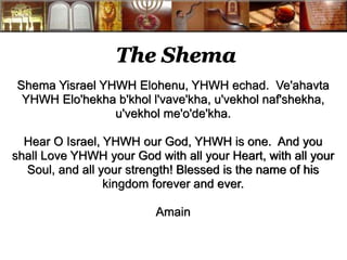The Shema 
Shema Yisrael YHWH Elohenu, YHWH echad. Ve'ahavta 
YHWH Elo'hekha b'khol l'vave'kha, u'vekhol naf'shekha, 
u'vekhol me'o'de'kha. 
Hear O Israel, YHWH our God, YHWH is one. And you 
shall Love YHWH your God with all your Heart, with all your 
Soul, and all your strength! Blessed is the name of his 
kingdom forever and ever. 
Amain 
 