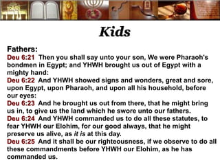 Kids 
Fathers: 
Deu 6:21 Then you shall say unto your son, We were Pharaoh's 
bondmen in Egypt; and YHWH brought us out of Egypt with a 
mighty hand: 
Deu 6:22 And YHWH showed signs and wonders, great and sore, 
upon Egypt, upon Pharaoh, and upon all his household, before 
our eyes: 
Deu 6:23 And he brought us out from there, that he might bring 
us in, to give us the land which he swore unto our fathers. 
Deu 6:24 And YHWH commanded us to do all these statutes, to 
fear YHWH our Elohim, for our good always, that he might 
preserve us alive, as it is at this day. 
Deu 6:25 And it shall be our righteousness, if we observe to do all 
these commandments before YHWH our Elohim, as he has 
commanded us. 
 