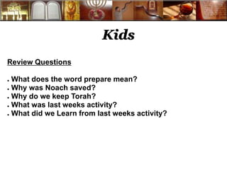 Kids 
Review Questions 
● What does the word prepare mean? 
● Why was Noach saved? 
● Why do we keep Torah? 
● What was last weeks activity? 
● What did we Learn from last weeks activity? 
 
