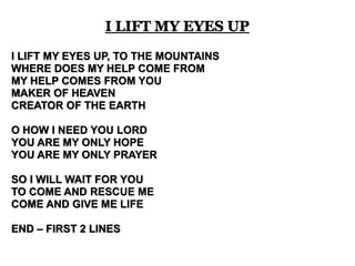 I LIFT MY EYES UP 
I LIFT MY EYES UP, TO THE MOUNTAINS 
WHERE DOES MY HELP COME FROM 
MY HELP COMES FROM YOU 
MAKER OF HEAVEN 
CREATOR OF THE EARTH 
O HOW I NEED YOU LORD 
YOU ARE MY ONLY HOPE 
YOU ARE MY ONLY PRAYER 
SO I WILL WAIT FOR YOU 
TO COME AND RESCUE ME 
COME AND GIVE ME LIFE 
END – FIRST 2 LINES 
 