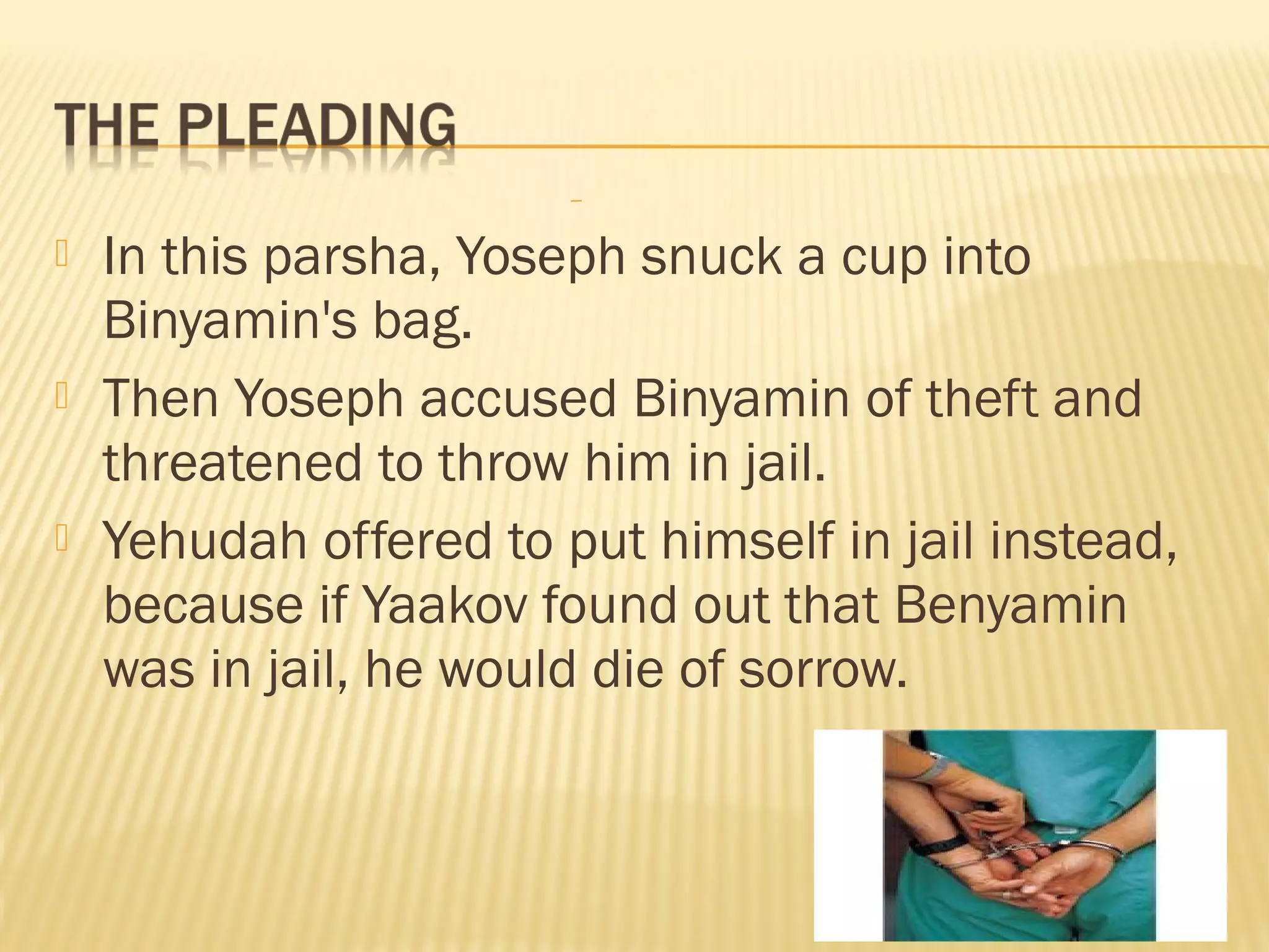  In this parsha, Yoseph snuck a cup into
Binyamin's bag.
Then Yoseph accused Binyamin of theft and
threatened to throw him in jail.
Yehudah offered to put himself in jail instead,
because if Yaakov found out that Benyamin
was in jail, he would die of sorrow.