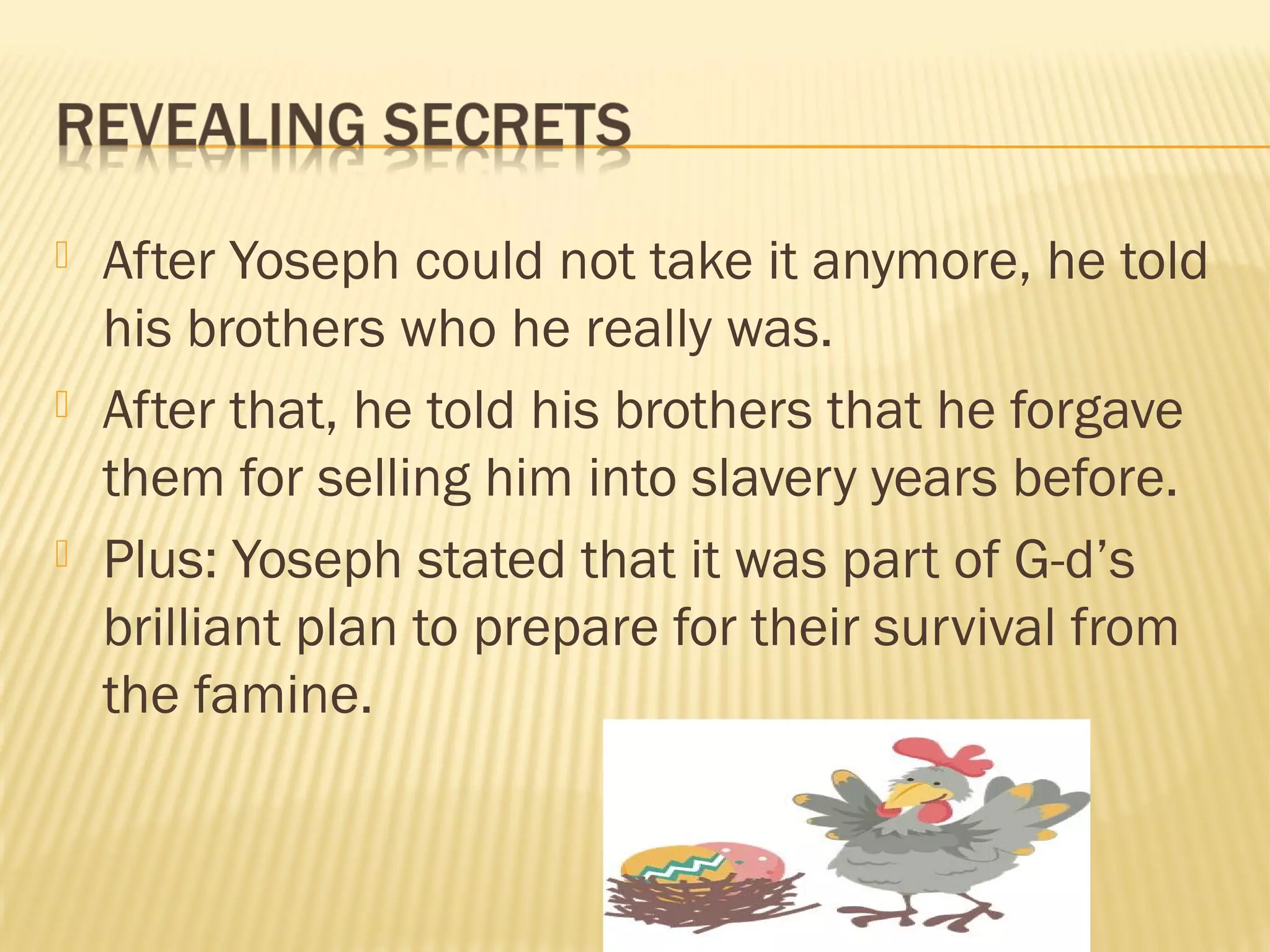  After Yoseph could not take it anymore, he told
his brothers who he really was.
After that, he told his brothers that he forgave
them for selling him into slavery years before.
Plus: Yoseph stated that it was part of G-d’s
brilliant plan to prepare for their survival from
the famine.