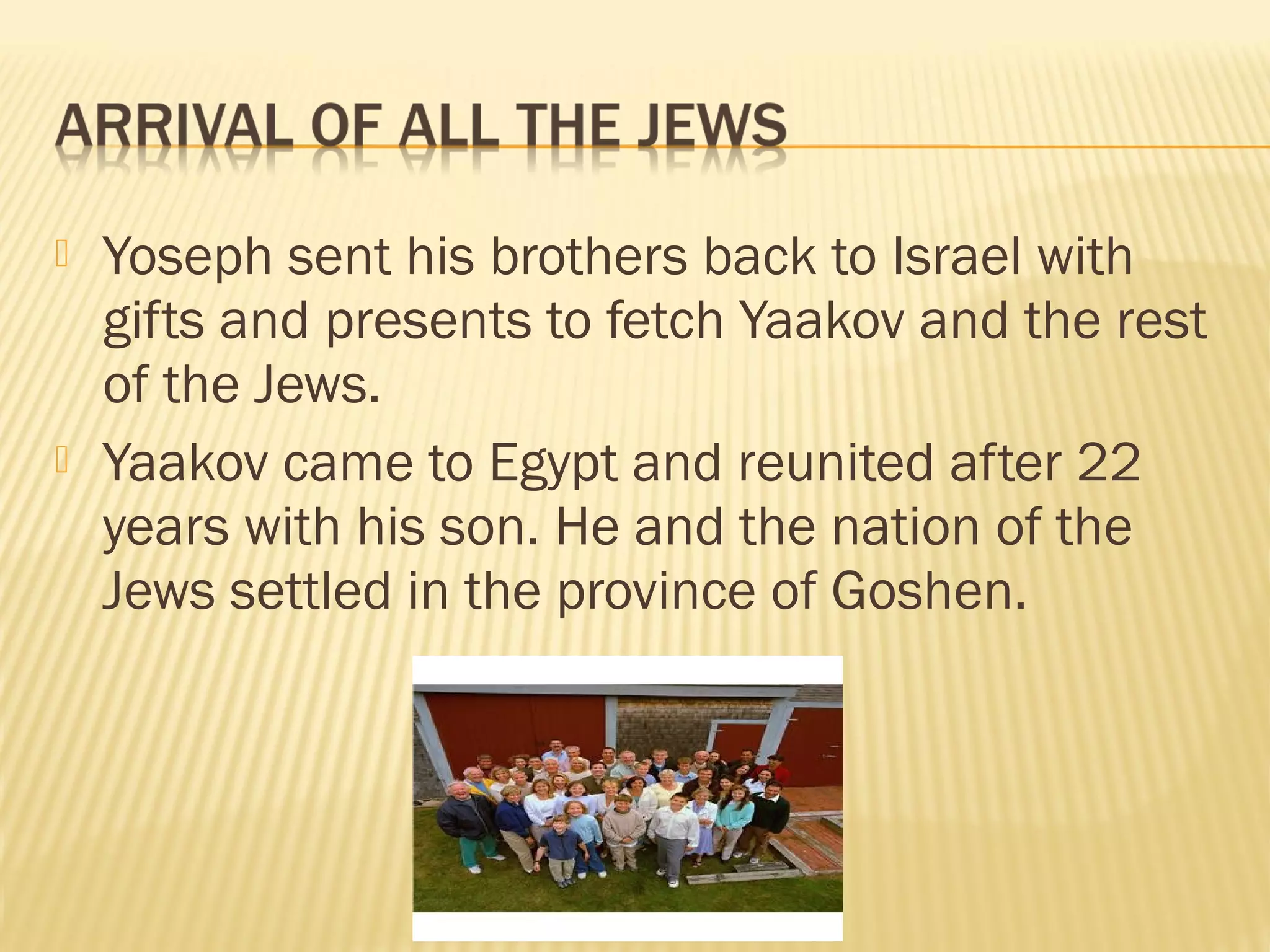  Yoseph sent his brothers back to Israel with
gifts and presents to fetch Yaakov and the rest
of the Jews.
Yaakov came to Egypt and reunited after 22
years with his son. He and the nation of the
Jews settled in the province of Goshen.