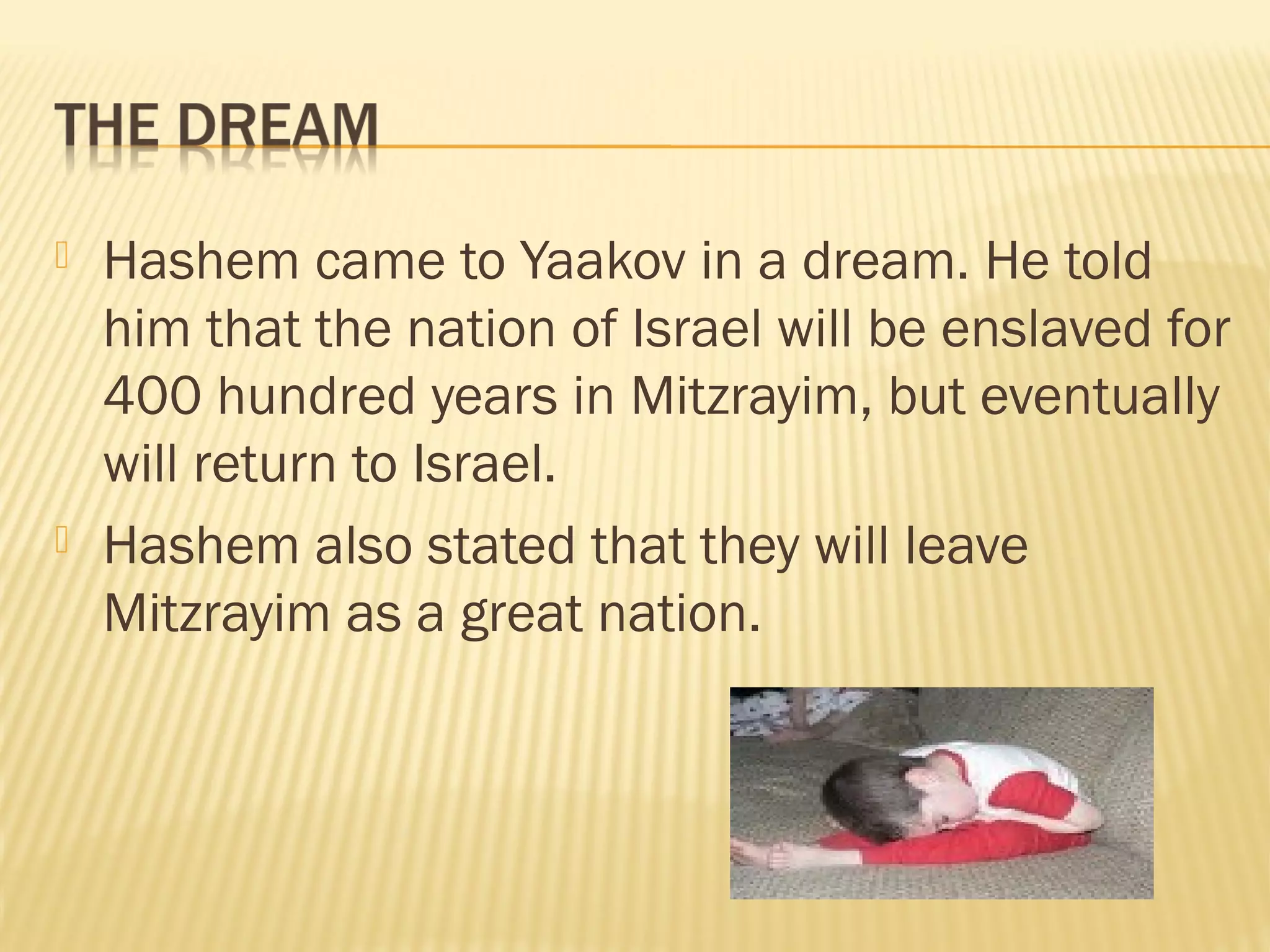  Hashem came to Yaakov in a dream. He told
him that the nation of Israel will be enslaved for
400 hundred years in Mitzrayim, but eventually
will return to Israel.
Hashem also stated that they will leave
Mitzrayim as a great nation.