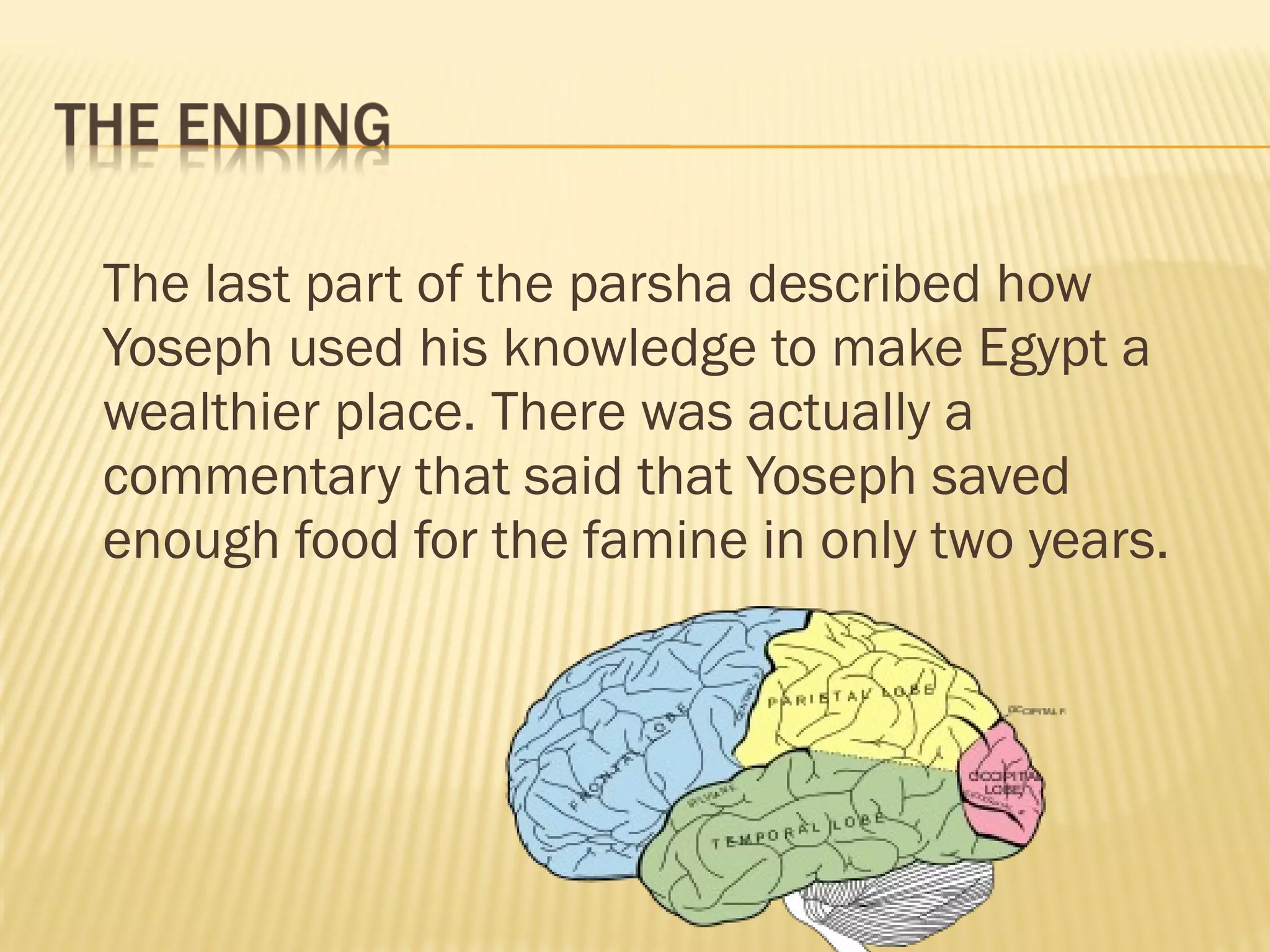 The last part of the parsha described how
Yoseph used his knowledge to make Egypt a
wealthier place. There was actually a
commentary that said that Yoseph saved
enough food for the famine in only two years.