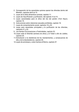 2. Consagración de los sacerdotes quienes operan las ofrendas dentro del
    Mishkán, capítulos del 8 al 10.
3. Leyes de la dieta alimenticia correcta, capítulo 11.
4. Leyes de impurificación y purificación, del capítulo 12 al 15.
5. Leyes sacerdotales para el oficio del día del perdón (Yom Kipur),
    capítulo 16.
6. Instrucciones sobre relaciones sexuales prohibidas, capítulo 18.
7. Leyes de comportamiento social, capítulos 19 y 20.
8. Leyes para sacerdotes principales y la purificación de las ofrendas,
    capítulos 21 y 22.
9. Las Santas Convocaciones o Festividades, capítulo 23.
10. Leyes sobe el Shemitá (semana de años) y el Yobel o año de Jubileo,
    capítulo 25.
11. Exhortación a la obediencia de los mandamientos, y consecuencia de
    ella y de la desobediencia, capítulo 26.
12. Leyes de promesas y votos hechas al Eterno, capítulo 27.
 