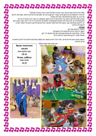 ‫ואיזה‬ ?‫למלכה‬ ‫נבחרה‬ ‫מי‬ ‫הם‬ ‫יודעים‬ ‫האם‬ ‫ילדיכם‬ ‫את‬ ‫שאלו‬?‫מהמלך‬ ‫הסתירה‬ ‫סוד‬
‫ילדיכם‬ ‫את‬ ‫שאלו‬ .‫המלך‬ ‫את‬ ‫להרעיל‬ ‫תוכניתם‬ ‫על‬ ‫ודיברו‬ ‫הארמון‬ ‫שומרי‬ ,‫ותרש‬ ‫בגתן‬ ‫בניהם‬ ‫התחששו‬ ‫אחד‬ ‫יום‬
?‫המלך‬ ‫את‬ ‫הציל‬ ‫ומי‬ ‫שיחתם‬ ‫את‬ ‫שמע‬ ‫מי‬ ,‫קרה‬ ‫מה‬
‫הרשע‬ ‫המן‬ ‫על‬ ‫למדנו‬ ‫כן‬ ‫כמו‬-‫צריכים‬ ‫היו‬ ‫כולם‬ ‫בעיר‬ ‫עובר‬ ‫היה‬ ‫שכשהוא‬ ‫חשוב‬ ‫כך‬ ‫כל‬ ‫שהיה‬ ‫המלך‬ ‫שר‬
‫אך‬ .‫לו‬ ‫להשתחוות‬‫הרשע‬ ‫המן‬ ‫עשה‬ ‫ומה‬ ? ‫היה‬ ‫זה‬ ‫מי‬ ‫ילדיכים‬ ‫את‬ ‫שאלו‬ .‫לו‬ ‫להשתחוות‬ ‫הסכים‬ ‫לא‬ ‫אחד‬ ‫אדם‬
‫תאריך‬ ‫לבחור‬ ‫כדי‬ ‫הרשע‬ ‫המן‬ )‫פור(גורל‬ ‫הטיל‬ ‫אך‬ ‫לכם‬ ‫לספר‬ ‫מילדיכם‬ ‫ביקשו‬ .‫עמו‬ ‫ואת‬ ‫אותו‬ ‫להעניש‬ ‫כדי‬
.‫היהודים‬ ‫להשמדת‬
:‫עבודות‬
‫כיבשה‬-.‫גפן‬ ‫צמר‬ ‫הדבקנו‬
‫רעשן‬-.‫שלו‬ ‫הרעשן‬ ‫על‬ ‫מדבקיות‬ ‫הדביק‬ ‫אחד‬ ‫כל‬
‫מגילה‬-.‫לבן‬ ‫נייר‬ ‫וצבענו‬ ‫קפה‬ ‫עם‬ ‫מעורבבים‬ ‫במים‬ ‫גפן‬ ‫צמר‬ ‫טבלנו‬
‫מנות‬ ‫משלוח‬-.‫חרוט‬ ‫כובע‬ ‫על‬ ‫ומדבקיות‬ ‫הדבקנ‬
‫החמודים‬ ‫ילדיכם‬ ‫את‬ ‫לראות‬ ‫שנהנתם‬ ‫מקווים‬ ‫אנו‬ .‫שבאו‬ ‫ההורים‬ ‫לכל‬ ‫תודה‬ .‫פורים‬ ‫חג‬ ‫את‬ ‫בגננו‬ ‫חגגנו‬ ‫השבוע‬
..‫ורוקדים‬ ‫שרים‬
!‫שלום‬ ‫ושבת‬ !‫טוב‬ ‫שבוע‬ ‫סוף‬
‫ג'נט‬ ‫ומורה‬ ‫מרינה‬ ‫מורה‬Время зажигание
свечей
‫נרות‬ ‫הדלקת‬ ‫זמן‬
18:21
Исход субботы
‫שבת‬ ‫יציאת‬
17::9
 