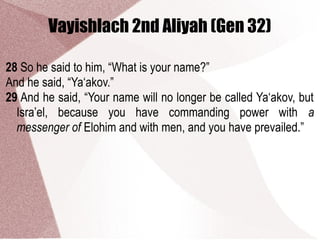 Vayishlach 2nd Aliyah (Gen 32)
28 So he said to him, “What is your name?”
And he said, “Ya‘akov.”
29 And he said, “Your name will no longer be called Ya‘akov, but
Isra’el, because you have commanding power with a
messenger of Elohim and with men, and you have prevailed.”
 