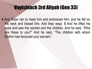 Vayishlach 3rd Aliyah (Gen 33)
4 And ‘Esav ran to meet him and embraced him; and he fell on
his neck and kissed him. And they wept. 5 And he lifted his
eyes and saw the women and the children. And he said, “Who
are these to you?” And he said, “The children with whom
Elohim has favoured your servant.”
 