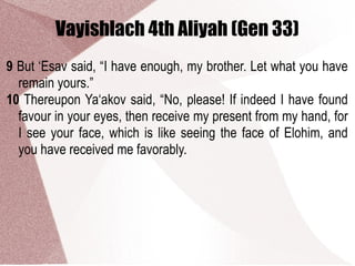 Vayishlach 4th Aliyah (Gen 33)
9 But ‘Esav said, “I have enough, my brother. Let what you have
remain yours.”
10 Thereupon Ya‘akov said, “No, please! If indeed I have found
favour in your eyes, then receive my present from my hand, for
I see your face, which is like seeing the face of Elohim, and
you have received me favorably.
 