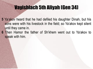 Vayishlach 5th Aliyah (Gen 34)
5 Ya‘akov heard that he had defiled his daughter Dinah, but his
sons were with his livestock in the field; so Ya‘akov kept silent
until they came in.
6 Then Hamor the father of Sh’khem went out to Ya‘akov to
speak with him.
 