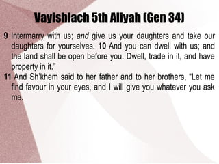 Vayishlach 5th Aliyah (Gen 34)
9 Intermarry with us; and give us your daughters and take our
daughters for yourselves. 10 And you can dwell with us; and
the land shall be open before you. Dwell, trade in it, and have
property in it.”
11 And Sh’khem said to her father and to her brothers, “Let me
find favour in your eyes, and I will give you whatever you ask
me.
 