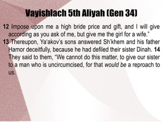 Vayishlach 5th Aliyah (Gen 34)
12 Impose upon me a high bride price and gift, and I will give
according as you ask of me, but give me the girl for a wife.”
13 Thereupon, Ya‘akov’s sons answered Sh’khem and his father
Hamor deceitfully, because he had defiled their sister Dinah. 14
They said to them, “We cannot do this matter, to give our sister
to a man who is uncircumcised, for that would be a reproach to
us.
 