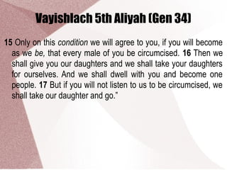 Vayishlach 5th Aliyah (Gen 34)
15 Only on this condition we will agree to you, if you will become
as we be, that every male of you be circumcised. 16 Then we
shall give you our daughters and we shall take your daughters
for ourselves. And we shall dwell with you and become one
people. 17 But if you will not listen to us to be circumcised, we
shall take our daughter and go.”
 