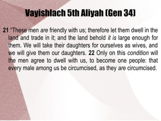 Vayishlach 5th Aliyah (Gen 34)
21 “These men are friendly with us; therefore let them dwell in the
land and trade in it; and the land behold it is large enough for
them. We will take their daughters for ourselves as wives, and
we will give them our daughters. 22 Only on this condition will
the men agree to dwell with us, to become one people: that
every male among us be circumcised, as they are circumcised.
 