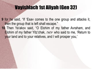 Vayishlach 1st Aliyah (Gen 32)
9 for he said, “If ‘Esav comes to the one group and attacks it,
then the group that is left shall escape.”
10 Then Ya‘akov said, “O Elohim of my father Avraham, and
Elohim of my father Yitz’chak, ‫יהוה‬ who said to me, ‘Return to
your land and to your relatives, and I will prosper you,’
 