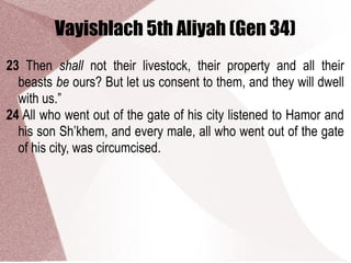 Vayishlach 5th Aliyah (Gen 34)
23 Then shall not their livestock, their property and all their
beasts be ours? But let us consent to them, and they will dwell
with us.”
24 All who went out of the gate of his city listened to Hamor and
his son Sh’khem, and every male, all who went out of the gate
of his city, was circumcised.
 