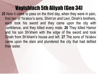 Vayishlach 5th Aliyah (Gen 34)
25 Now it came to pass on the third day, when they were in pain,
that two of Ya‘akov’s sons, Shim‘on and Levi, Dinah’s brothers,
each took his sword and they came upon the city with
confidence, and they killed every male. 26 They killed Hamor
and his son Sh’khem with the edge of the sword and took
Dinah from Sh’khem’s house and left. 27 The sons of Ya‘akov
came upon the slain and plundered the city that had defiled
their sister.
 