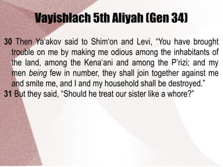 Vayishlach 5th Aliyah (Gen 34)
30 Then Ya‘akov said to Shim‘on and Levi, “You have brought
trouble on me by making me odious among the inhabitants of
the land, among the Kena‘ani and among the P’rizi; and my
men being few in number, they shall join together against me
and smite me, and I and my household shall be destroyed.”
31 But they said, “Should he treat our sister like a whore?”
 
