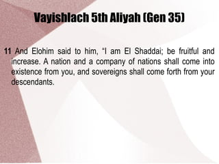 Vayishlach 5th Aliyah (Gen 35)
11 And Elohim said to him, “I am El Shaddai; be fruitful and
increase. A nation and a company of nations shall come into
existence from you, and sovereigns shall come forth from your
descendants.
 