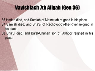 Vayishlach 7th Aliyah (Gen 36)
36 Hadad died, and Samlah of Masrekah reigned in his place.
37 Samlah died, and Sha’ul of Rechovot-by-the-River reigned in
his place.
38 Sha’ul died, and Ba‘al-Chanan son of ‘Akhbor reigned in his
place.
 