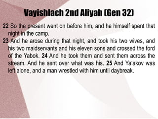 Vayishlach 2nd Aliyah (Gen 32)
22 So the present went on before him, and he himself spent that
night in the camp.
23 And he arose during that night, and took his two wives, and
his two maidservants and his eleven sons and crossed the ford
of the Yabok. 24 And he took them and sent them across the
stream. And he sent over what was his. 25 And Ya‘akov was
left alone, and a man wrestled with him until daybreak.
 