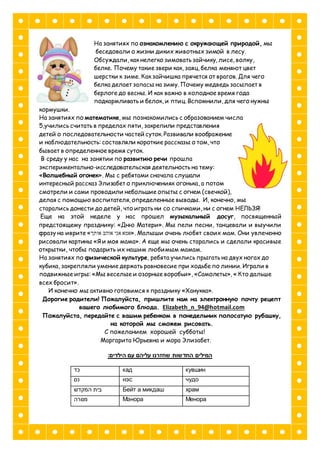 На занятиях по ознакомлению с окружающей природой, мы
беседовали о жизни диких животных зимой в лесу.
Обсуждали, как нелегко зимовать зайчику, лисе, волку,
белке. Почему такие звери как, заяц, белка меняют цвет
шерстки к зиме. Как зайчишка прячется от врагов. Для чего
белка делает запасы на зиму. Почему медведь засыпает в
берлоге до весны. И как важно в холодное время года
подкармливать и белок, и птиц. Вспомнили, для чего нужны
кормушки.
На занятиях по математике, мы познакомились с образованием числа
5,учились считать в пределах пяти, закрепили представления
детей о последовательности частей суток. Развивали воображение
и наблюдательность: составляли короткие рассказы о том, что
бывает в определенное время суток.
В среду у нас на занятии по развитию речи прошла
экспериментально-исследовательская деятельность на тему:
«Волшебный огонек». Мы с ребятами сначала слушали
интересный рассказ Элизабет о приключениях огонька, а потом
смотрели и сами проводили небольшие опыты с огнем (свечкой),
делая с помощью воспитателя, определенные выводы. И, конечно, мы
старались донести до детей, что играть ни со спичками, ни с огнем НЕЛЬЗЯ!
Еще на этой неделе у нас прошел музыкальный досуг, посвященный
предстоящему празднику: «Дню Матери». Мы пели песни, танцевали и выучили
фразу на иврите «‫אותך‬ ‫אוהב‬ ‫אני‬ ‫.»אמא‬ Малыши очень любят своих мам. Они увлеченно
рисовали картины «Я и моя мама». А еще мы очень старались и сделали красивые
открытки, чтобы подарить их нашим любимым мамам.
На занятиях по физической культуре, ребята учились прыгать на двух ногах до
кубика, закрепляли умение держать равновесие при ходьбе по линии. Играли в
подвижные игры: «Мы веселые и озорные воробьи», «Самолеты», « Кто дальше
всех бросит».
И конечно мы активно готовимся к празднику «Ханукка».
Дорогие родители! Пожалуйста, пришлите нам на электронную почту рецепт
вашего любимого блюда. Elizabeth_n_94@hotmail.com
Пожалуйста, передайте с вашим ребенком в понедельник полосатую рубашку,
на которой мы сможем рисовать.
С пожеланием хорошей субботы!
Маргарита Юрьевна и мора Элизабет.
:‫הילדים‬ ‫עם‬ ‫עליהם‬ ‫שחזרנו‬ ‫החדשות‬ ‫המילים‬
‫כד‬ кад кувшин
‫נס‬ нэс чудо
‫המקדש‬ ‫בית‬ Бейт а микдаш храм
‫מנורה‬ Мэнора Менора
 