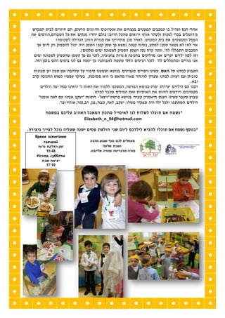 ‫המקדש‬ ‫לבית‬ ‫חוזרים‬ ‫הם‬ ,‫הרעים‬ ‫והיוונים‬ ‫אנטיוכוס‬ ‫את‬ ‫מנצחים‬ ‫המעטים‬ ‫המכבים‬ ‫בו‬ ‫הגדול‬ ‫הנס‬ ‫אחרי‬
‫מנקים‬ ‫יחדיו‬ ‫כולם‬ !‫הרוס‬ ‫שהכל‬ ‫ורואים‬ ‫אותו‬ ‫ולטהר‬ ‫לנקות‬ ‫בכדי‬ ‫בירושלים‬‫את‬ ‫השברים,הורסים‬ ‫כל‬ ‫את‬
!‫למקומה‬ ‫הגדולה‬ ‫הזהב‬ ‫מנורת‬ ‫את‬ ‫מחזירים‬ ‫מכן‬ ‫לאחר‬ .‫המקדש‬ ‫בית‬ ‫את‬ ‫ומקשטים‬ ‫הפסל‬
‫אך‬ ‫ליום‬ ‫רק‬ ‫להספיק‬ ‫יכול‬ ‫היה‬ ‫השמן‬ !‫קטן‬ ‫שמן‬ ‫פך‬ ‫נמצא‬ ‫קטנה‬ ‫בפינה‬ ,‫לפתע‬ !‫שמן‬ ‫נשאר‬ ‫לא‬ !‫לא‬ ‫אוי‬
.!‫שלמים‬ ‫ימים‬ ‫לשמונה‬ ‫הספיק‬ ‫השמן‬ !‫נס‬ ‫קרה‬ ‫והנה‬ .'‫לה‬ ‫התפללו‬ ‫המכבים‬
‫יל‬ ‫למה‬ ‫וזה‬‫בחנוכה‬ ‫מדליקים‬ ‫אנו‬ ‫יקרים‬ ‫דים‬8‫ימים‬ ‫לשמונה‬ ‫שהספיק‬ ‫השמן‬ ‫פך‬ ‫נס‬ ‫לזכר‬ ,‫בחנוכיה‬ ‫נרות‬
.‫הזה‬ ‫בזמן‬ ‫ההם‬ ‫בימים‬ ‫לנו‬ ‫גם‬ ‫יעשה‬ ‫כך‬ ‫לאבותניו‬ ‫שעשה‬ ‫הללו‬ ‫הניסים‬ ‫לזכר‬ '‫לה‬ ‫ומתפללים‬ ‫מודים‬ ‫אנו‬
‫תכונות‬ ‫יש‬ ‫שבה‬ ‫אש‬ ‫שלהבת‬ ‫על‬ ‫סיפור‬ ‫ושמענו‬ ‫בנושא‬ ‫מעניינים‬ ‫ניסויים‬ ‫עשינו‬ .‫האש‬ ‫על‬ ‫למדנו‬ ‫השבוע‬
‫קרב‬ ‫החנוכה‬ ‫כשחג‬ ‫עכשיו‬ ‫בעיקר‬ ,‫מסוכנת‬ ‫היא‬ ‫כי‬ ‫מהאש‬ ‫מאוד‬ ‫להיזהר‬ ‫שצריך‬ ‫למדנו‬ .‫רעות‬ ‫וגם‬ ‫טובות‬
..‫ובא‬
‫הילדים‬ ‫יפה‬ ‫כמה‬ ‫וראינו‬ '‫ד‬ ‫האות‬ ‫את‬ ‫ללמוד‬ ‫המשכנו‬ ,‫הפרשה‬ ‫בנושא‬ ‫יפות‬ ‫יצירות‬ ‫הילדים‬ ‫עם‬ ‫הכנו‬
.‫למדנו‬ ‫שכבר‬ ‫המילים‬ ‫ואת‬ ‫האותיות‬ ‫את‬ ‫לזהות‬ ‫ויודעים‬ ‫מקשיבים‬
‫עש‬ ‫שעבר‬ ‫שבוע‬"‫"ויצא‬ ‫פרשת‬ ‫בנושא‬ ‫קצרה‬ ‫תיאטרון‬ ‫הצגת‬ ‫ינו‬-"‫אימנו‬ ‫לאה‬ ‫עם‬ ‫אבינו‬ ‫"יעקב‬ ‫חתונת‬
.'‫וכו‬ ‫אורח‬ ,‫רב,זמר‬ ,‫נגן‬ ,‫טבח‬ ,‫לאה‬ ,‫יעקב‬ :‫משלו‬ ‫תפקיד‬ ‫היה‬ ‫ילד‬ ‫ולכל‬ ‫השתתפו‬ ‫הילדים‬
*‫מתכון‬ ‫לאימייל‬ ‫לנו‬ ‫לשלוח‬ ‫תוכלו‬ ‫אם‬ ‫נשמח‬‫ה‬ ‫המאכל‬‫במשפח‬ ‫עליכם‬ ‫אהוב‬
Elizabeth_n_94@hotmail.com
*‫ב‬‫נוסף‬‫לילדכם‬ ‫להביא‬ ‫תוכלו‬ ‫אם‬ ‫נשמח‬‫שני‬ ‫ליום‬‫ביצירה‬ ‫לצייר‬ ‫נוכל‬ ‫שעליה‬ ‫ישנה‬ ‫פסים‬ ‫חולצת‬.
‫מהנה‬ ‫שבוע‬ ‫סוף‬ ‫לכם‬ ‫מאחלים‬
!‫שלום‬ ‫ושבת‬
‫אל‬ ‫ומורה‬ ‫מרגריטה‬ ‫מורה‬.‫יזבט‬
‫ז‬
Время зажигание
свечеaй
‫נרות‬ ‫הדלקת‬ ‫זמן‬
84:51
Исход субботы
‫שבת‬ ‫יציאת‬
81:81
 