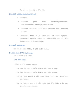 - Xoang sµng tr-íc.
T4: khèi u x©m lÊn vµo æ m¾t hoÆc c¸c cÊu tróc sau:
- Xoang sµng sau hoÆc xoang b-ím
- TrÇn xoang sµng
- Vßm mòi häng
- Hè ch©n b-ím hµm hoÆc hè th¸i d-¬ng
- Vßm khÈu c¸i mÒm
- NÒn sä
NX: H¹ch vïng kh«ng kh¸m thÊy.
N0: Kh«ng cã di c¨n h¹ch.
N1: H¹ch cïng bªn, 1 h¹ch ®¬n ®éc, kÝch th-íc  3cm.
N2: H¹ch cã kÝch th-íc > 3cm vµ  6cm. Chia lµm 3 ®é:
N2a: H¹ch cïng bªn, ®¬n ®éc.
N2b: Di c¨n h¹ch 2 bªn, nhiÒu h¹ch.
N2c: Di c¨n h¹ch 2 bªn, hoÆc ®èi bªn.
N3: H¹ch kÝch th-íc > 6cm.
3 D ăn xa M
MX: Di c¨n xa kh«ng x¸c ®Þnh ®-îc.
M0: Kh«ng cã di c¨n xa.
M1: Cã di c¨n xa.
 