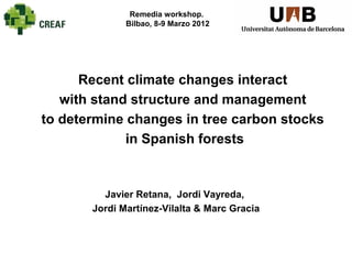 Remedia workshop.
              Bilbao, 8-9 Marzo 2012




      Recent climate changes interact
   with stand structure and management
to determine changes in tree carbon stocks
             in Spanish forests


         Javier Retana, Jordi Vayreda,
       Jordi Martínez-Vilalta & Marc Gracia
 