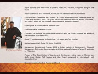 Indian Specialty chef with travels to London, Melbourne, Mauritius, Singapore, Bangkok and
Dubai
Indian food festival at Le Tousserok, Mauritius a Sun International luxury hotel 1998
Executive chef - Wildflower Hall, Shimla – A Leading hotel of the world rated best resort by
Conde Nast traveler – 2002. The guest list included celebrities like Anil Ambani, Adi Godrej,
Mrs. Sonia Gandhi and star cricketer Sachin Tendulkar, Kilachand In Dubai
Opening chef at Al Qasr Madinat Jumeirah 2004
Executive Chef at Moevenpick Dubai
Chutneys, the signature fine dining Indian restaurant with the Qureshi brothers and winner of
the prestigious 3 Hat Award 2011
Dubai TV regular presenter on Studio One - 165 shows with Tom Urquhart
Anchor -Master Chef , Dubai TV, Studio One 2012
Management Development Program 2013 at Indian Institute of Management - Financial
Management, Economics, Communication and Organizational Behaviour (Ranked 7 worldwide
by FT London)
Product of The Oberoi School of Learning and Development - Alma mater for Michelin star
chefs Vineet Bhatia, Atul Kochhar and Vijay Anand recognized by International Hotel
Association Paris
Basic conversational skills in Russian and French
 