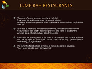 JUMEIRAH RESTAURANTS
“Restaurants” are no longer an amenity to the hotel.
They create the ambience and are the face of the hotel.
Its about a restaurant experience, a bar experience and not merely serving food and
beverage.
To be able to create and operate highly innovative, desirable and market driven
restaurants and bars and by maximising revenue and profits to establish the
Jumeirah group internationally as a leading operator
In sync with the existing jewels in the crown – The Noodle house, Urbano, Rivington
Grill, The Ivy, Bytes, Rice and Spice.. stands a new concept “Vayu” ( Contemporary
Indian dining, Lounge and Bar).
The ownership from the team is the key to making the concept a success.
“Every penny saved is every penny earned”
 