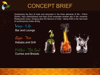 CONCEPT BRIEF
Bar and Lounge
Kebabs and Grill
Curries and Breads
Overlooking the Burj Al Arab and esconsed in the three elements of life - Prithvi
(Earth), Vayu (Atmosphere) and Agni (Fire) emanates another star in the Jumeirah
Restaurants crown, bringing alive the flavours of India - taking RnB to the next level
of contemporary Indian dining
 