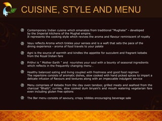 CUISINE, STYLE AND MENU
Contemporary Indian cuisine which emanates from traditional “Mughalai” - developed
by the Imperial kitchens of the Mughal empire.
It represents the cooking style which revives the aroma and flavour reminiscent of royalty
Vayu reflects Aroma which tinkles your senses and is a waft that sets the pace of the
dining experience - aroma of food travels to your palate
Agni is the source of warmth and kindles the appetite for succulent and fragrant kebabs
from the Royal Indian fare
Prithvi is " Mother Earth " and nourishes your soul with a bounty of seasonal ingredients
which reflects in the frequently changing menu .
Healthy balanced eating and living coupled with freshness and good food regimen
The repertoire consists of aromatic dishes, slow cooked with hand picked spices to impart a
delicate infusion of flavours and textures along with an impeccable indulgent service
Menu comprises of Kebabs from the clay oven tandoor, grilled meats and seafood from the
charcoal “Bhatti”, curries, slow cooked dum biryani’s and mouth watering vegetarian fare
even including gluten free options
The Bar menu consists of savoury, crispy nibbles encouraging beverage sale
 
