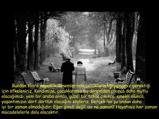 Bundan sonra ergenlik dönemlerinde çocuklarla uğraşmamız gerektiği  için öfkeleniriz. Kendimize, çocuklarımız bu dönemden çıkınca daha mutlu olacağımızı, yeni bir araba alınca, güzel bir tatile çıkınca, emekli olunca, yaşantımızın dört dörtlük olacağını söyleriz. Gerçek ise şu andan daha  iyi bir zaman olmadığıdır.   Eğer şimdi değil ise ne zaman? Hayatınız her zaman mücadelelerle dolu olacaktır.  