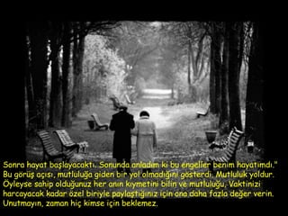 Sonra hayat başlayacaktı. Sonunda anladım ki bu engeller benim hayatımdı." Bu görüş açısı, mutluluğa giden bir yol olmadığını gösterdi. Mutluluk yoldur. Öyleyse sahip olduğunuz her anın kıymetini bilin ve mutluluğu, Vaktinizi harcayacak kadar özel biriyle paylaştığınız için ona daha fazla değer verin. Unutmayın, zaman hiç kimse için beklemez.  