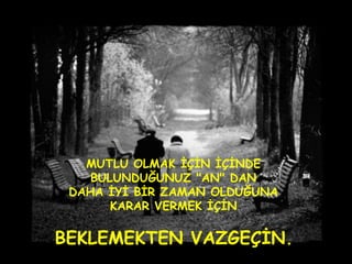 MUTLU OLMAK İÇİN İÇİNDE  BULUNDUĞUNUZ "AN" DAN  DAHA İYİ BİR ZAMAN OLDUĞUNA  KARAR VERMEK İÇİN  BEKLEMEKTEN VAZGEÇİN.   